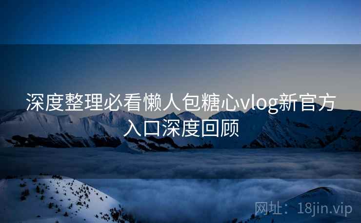 深度整理必看懒人包糖心vlog新官方入口深度回顾