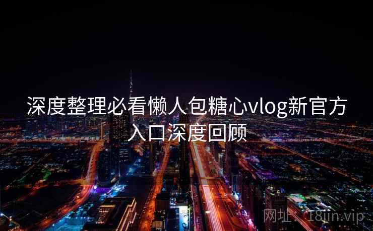 深度整理必看懒人包糖心vlog新官方入口深度回顾