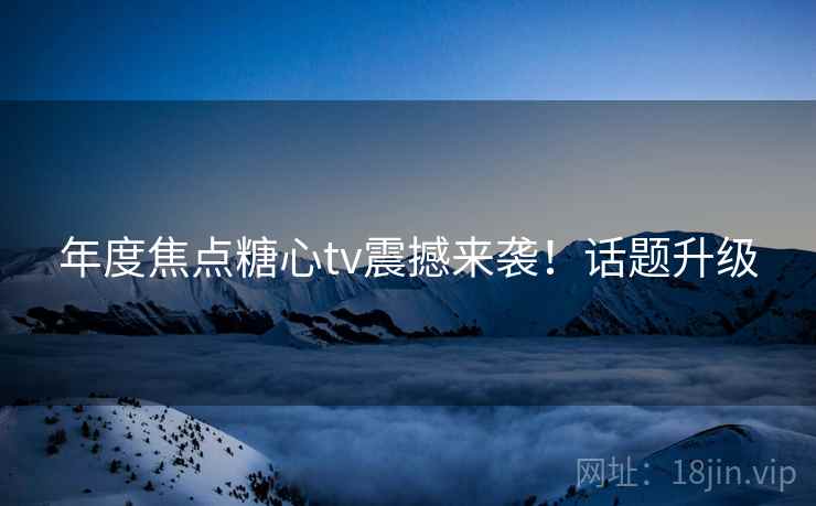 年度焦点糖心tv震撼来袭！话题升级