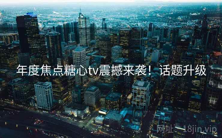 年度焦点糖心tv震撼来袭！话题升级