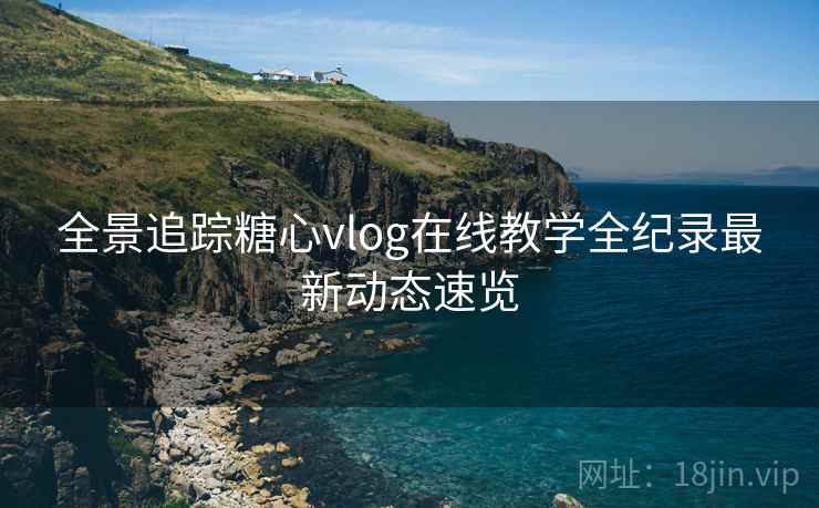 全景追踪糖心vlog在线教学全纪录最新动态速览
