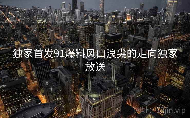 独家首发91爆料风口浪尖的走向独家放送