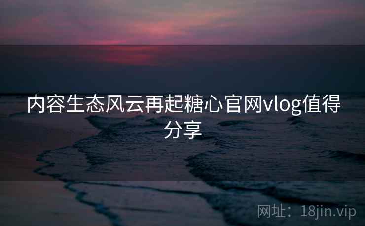 内容生态风云再起糖心官网vlog值得分享