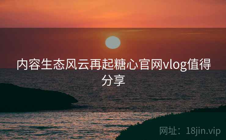 内容生态风云再起糖心官网vlog值得分享