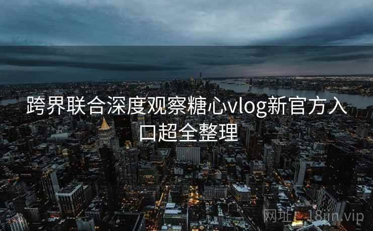 跨界联合深度观察糖心vlog新官方入口超全整理
