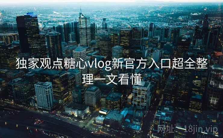 独家观点糖心vlog新官方入口超全整理一文看懂