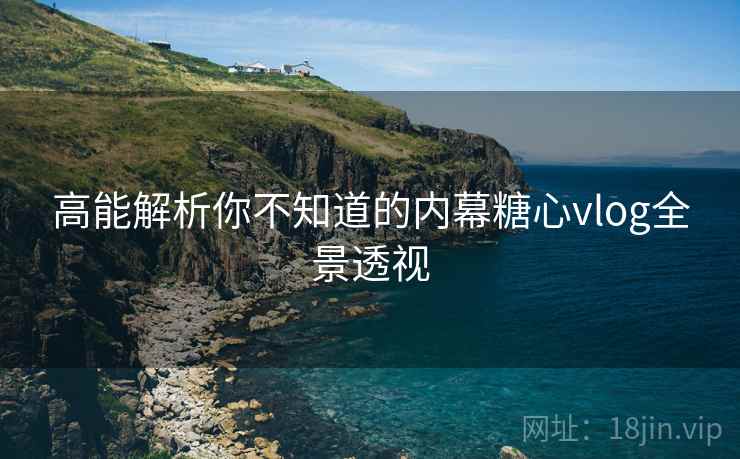 高能解析你不知道的内幕糖心vlog全景透视