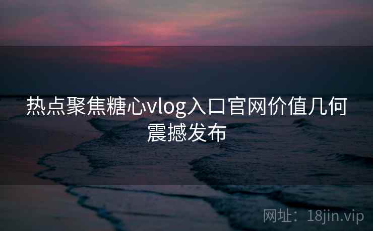 热点聚焦糖心vlog入口官网价值几何震撼发布
