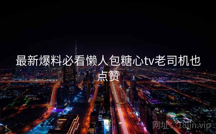 最新爆料必看懒人包糖心tv老司机也点赞