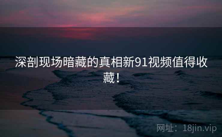 深剖现场暗藏的真相新91视频值得收藏！