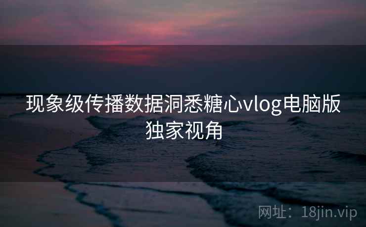 现象级传播数据洞悉糖心vlog电脑版独家视角