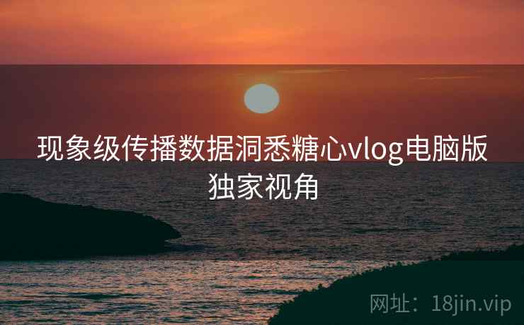 现象级传播数据洞悉糖心vlog电脑版独家视角