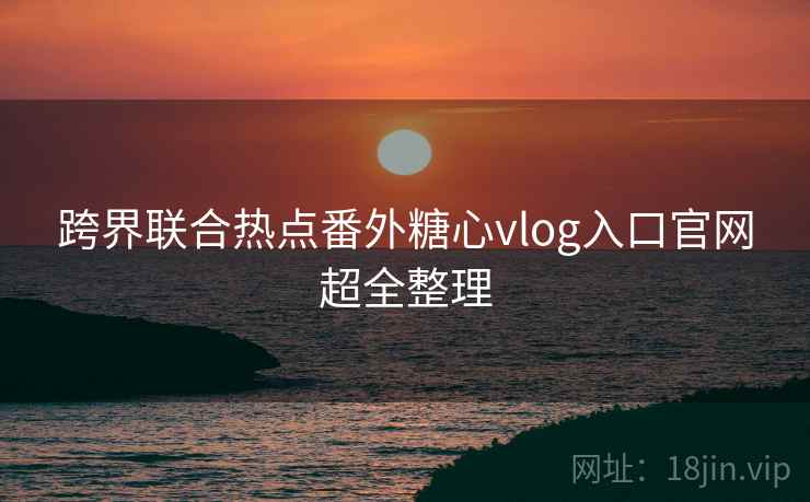 跨界联合热点番外糖心vlog入口官网超全整理
