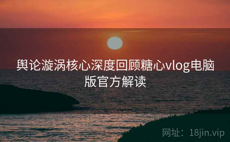 舆论漩涡核心深度回顾糖心vlog电脑版官方解读