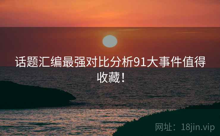 话题汇编最强对比分析91大事件值得收藏！