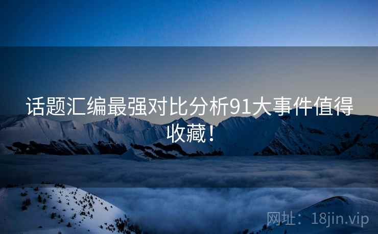 话题汇编最强对比分析91大事件值得收藏！
