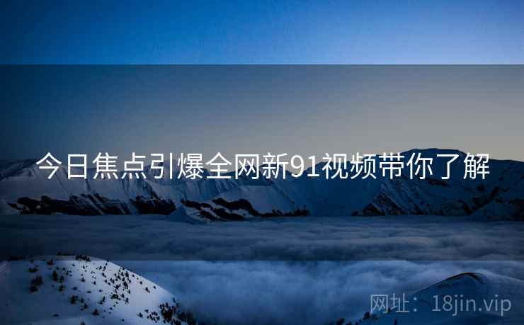 今日焦点引爆全网新91视频带你了解