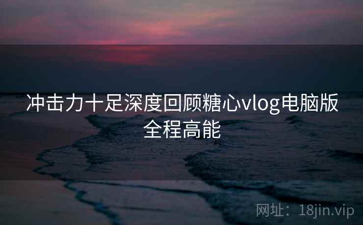冲击力十足深度回顾糖心vlog电脑版全程高能