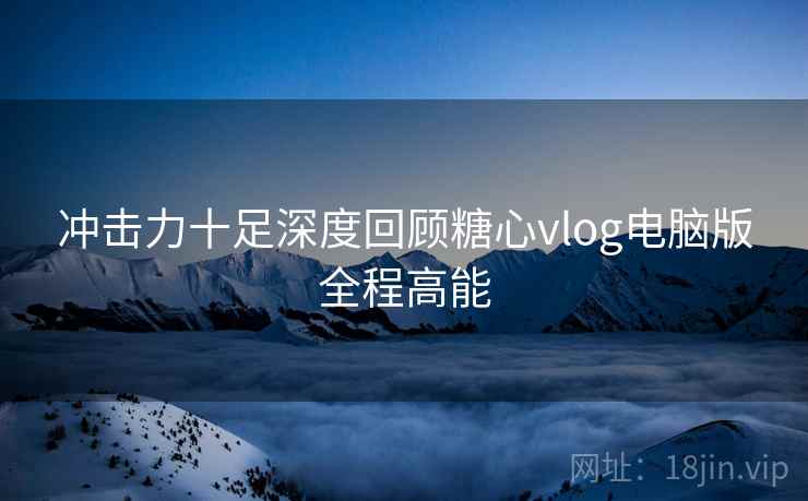 冲击力十足深度回顾糖心vlog电脑版全程高能