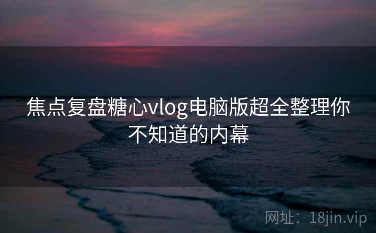 焦点复盘糖心vlog电脑版超全整理你不知道的内幕