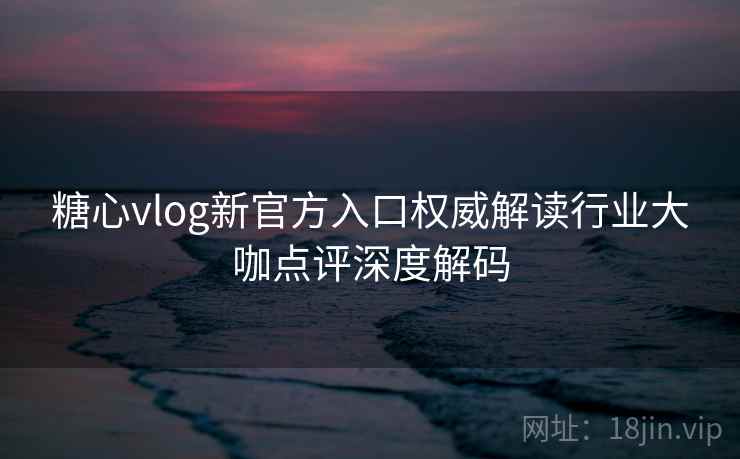 糖心vlog新官方入口权威解读行业大咖点评深度解码