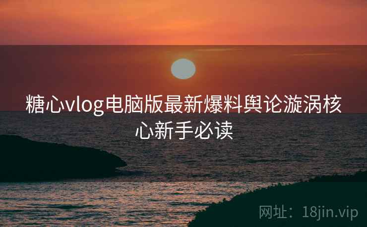 糖心vlog电脑版最新爆料舆论漩涡核心新手必读