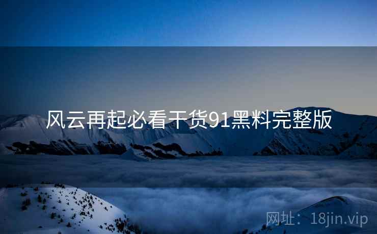 风云再起必看干货91黑料完整版