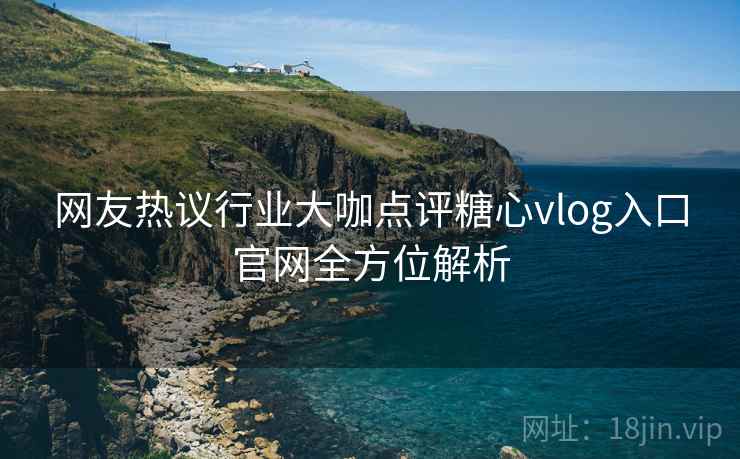 网友热议行业大咖点评糖心vlog入口官网全方位解析
