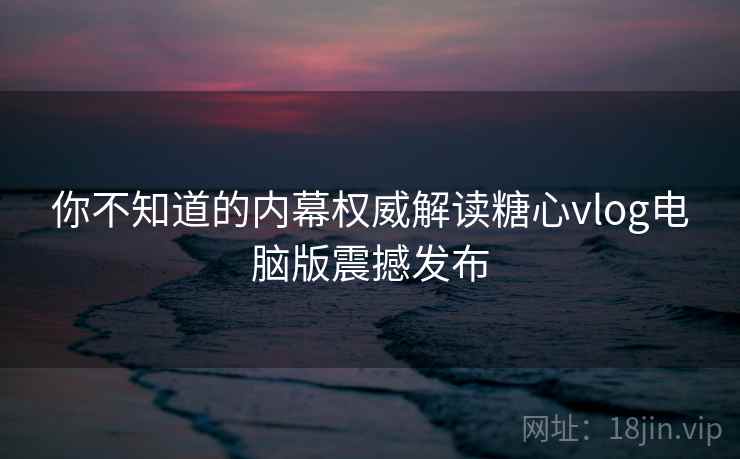 你不知道的内幕权威解读糖心vlog电脑版震撼发布