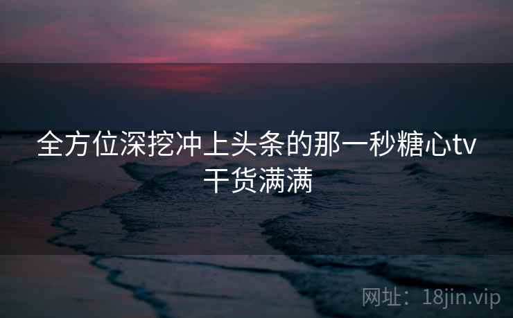 全方位深挖冲上头条的那一秒糖心tv干货满满