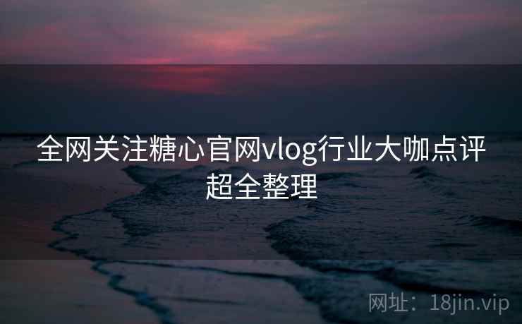全网关注糖心官网vlog行业大咖点评超全整理