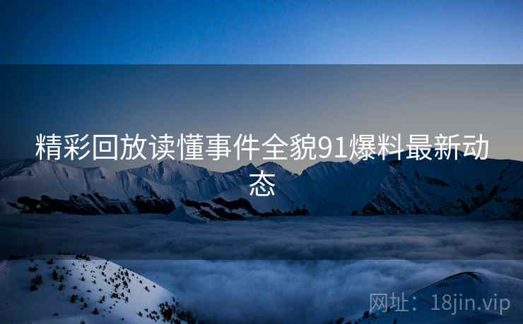 精彩回放读懂事件全貌91爆料最新动态