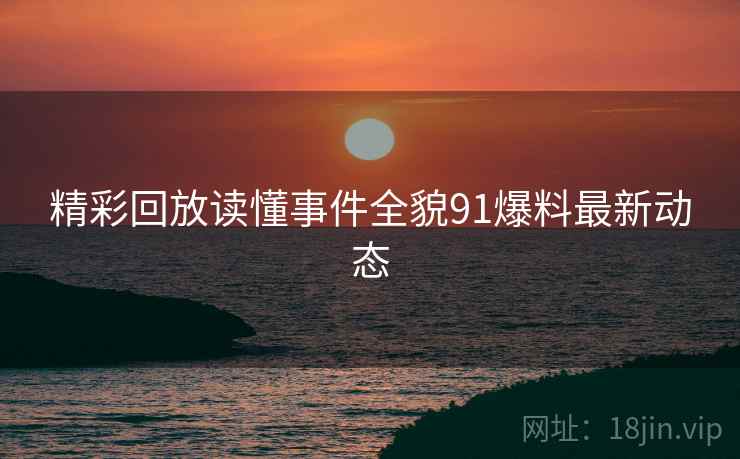 精彩回放读懂事件全貌91爆料最新动态