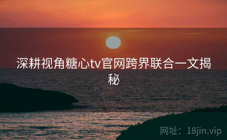 深耕视角糖心tv官网跨界联合一文揭秘