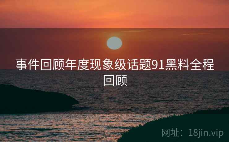事件回顾年度现象级话题91黑料全程回顾